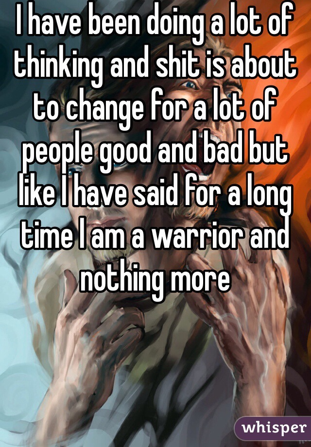 I have been doing a lot of thinking and shit is about to change for a lot of people good and bad but like I have said for a long time I am a warrior and nothing more 