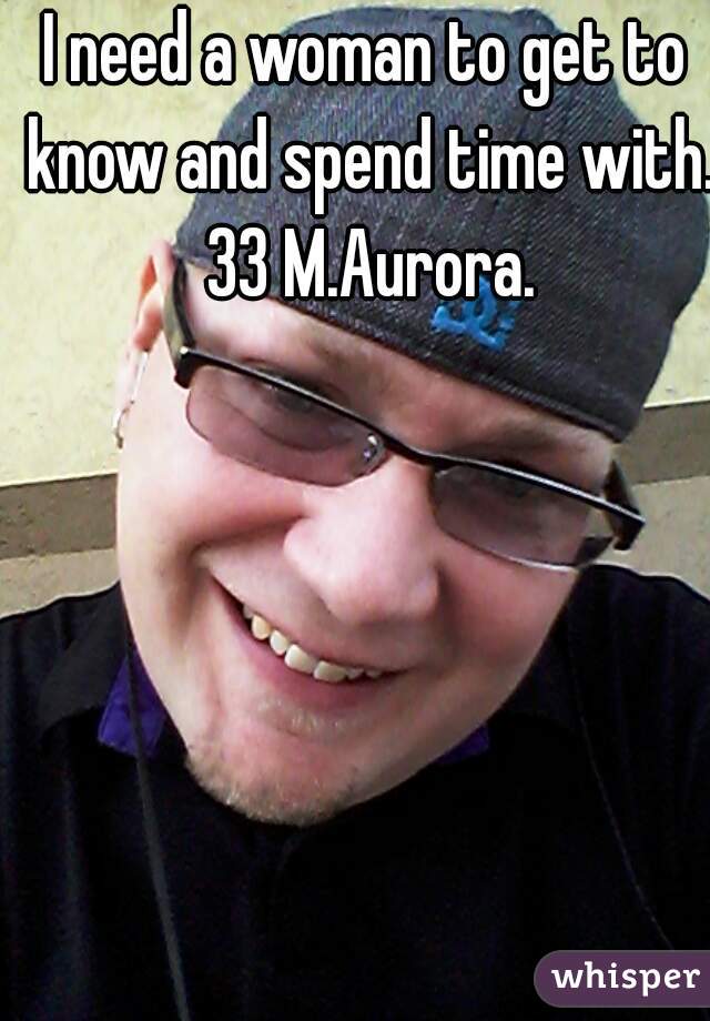 I need a woman to get to know and spend time with. 33 M.Aurora.