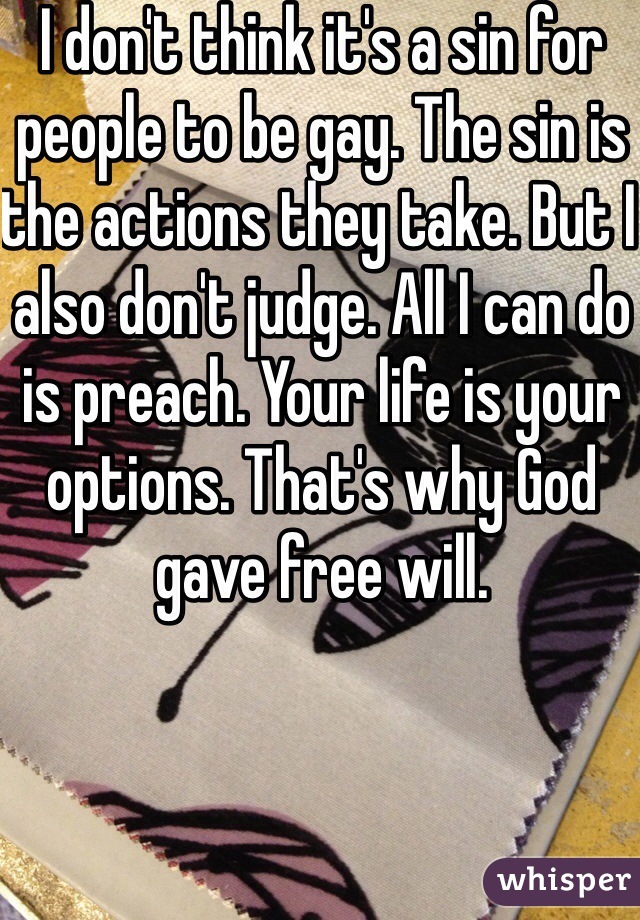 I don't think it's a sin for people to be gay. The sin is the actions they take. But I also don't judge. All I can do is preach. Your life is your options. That's why God gave free will. 