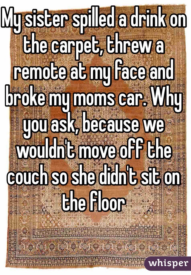My sister spilled a drink on the carpet, threw a remote at my face and broke my moms car. Why you ask, because we wouldn't move off the couch so she didn't sit on the floor