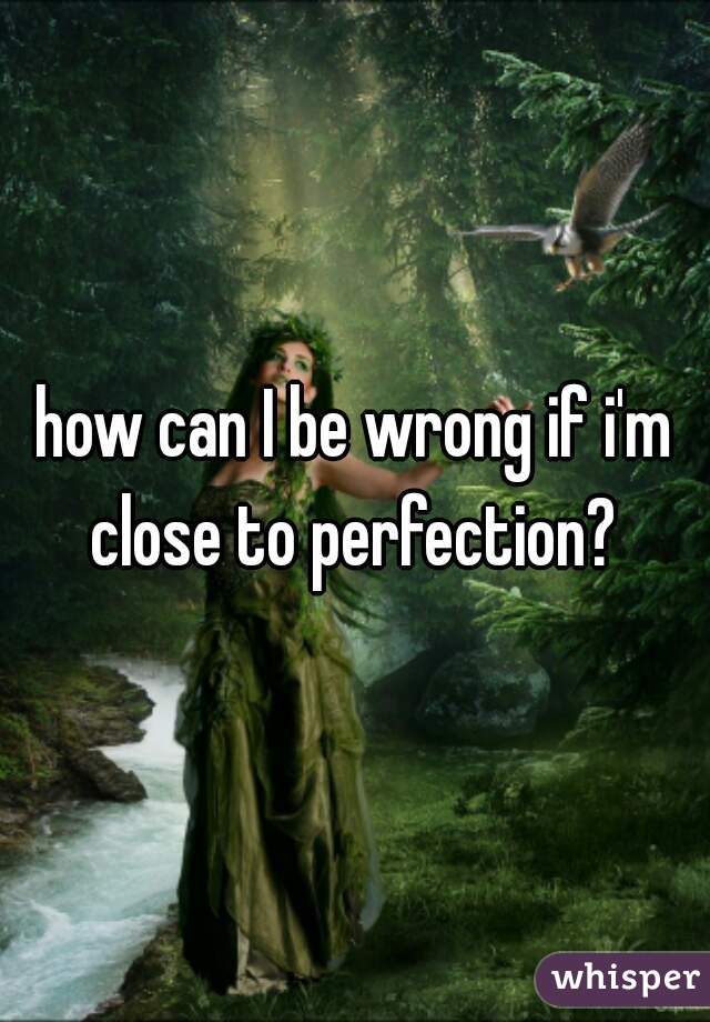 how can I be wrong if i'm close to perfection? 