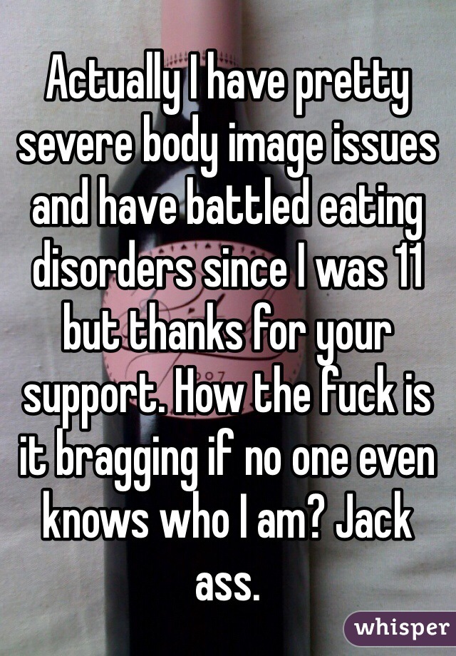 Actually I have pretty severe body image issues and have battled eating disorders since I was 11 but thanks for your support. How the fuck is it bragging if no one even knows who I am? Jack ass. 