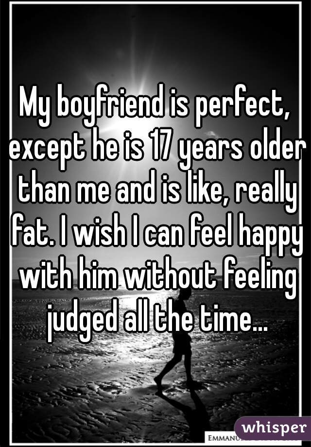 My boyfriend is perfect, except he is 17 years older than me and is like, really fat. I wish I can feel happy with him without feeling judged all the time...