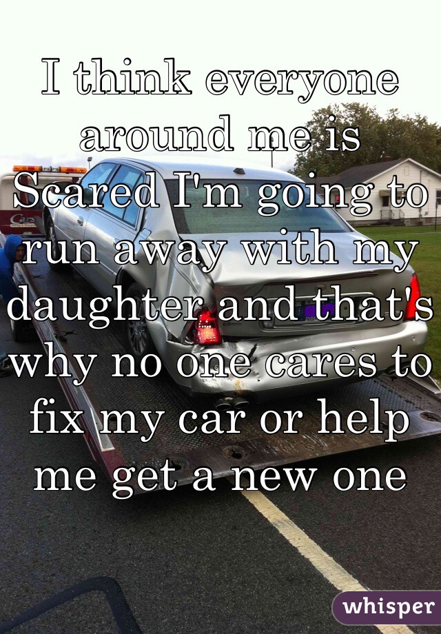 I think everyone around me is Scared I'm going to run away with my daughter and that's why no one cares to fix my car or help me get a new one 