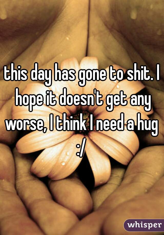this day has gone to shit. I hope it doesn't get any worse, I think I need a hug  :/ 
