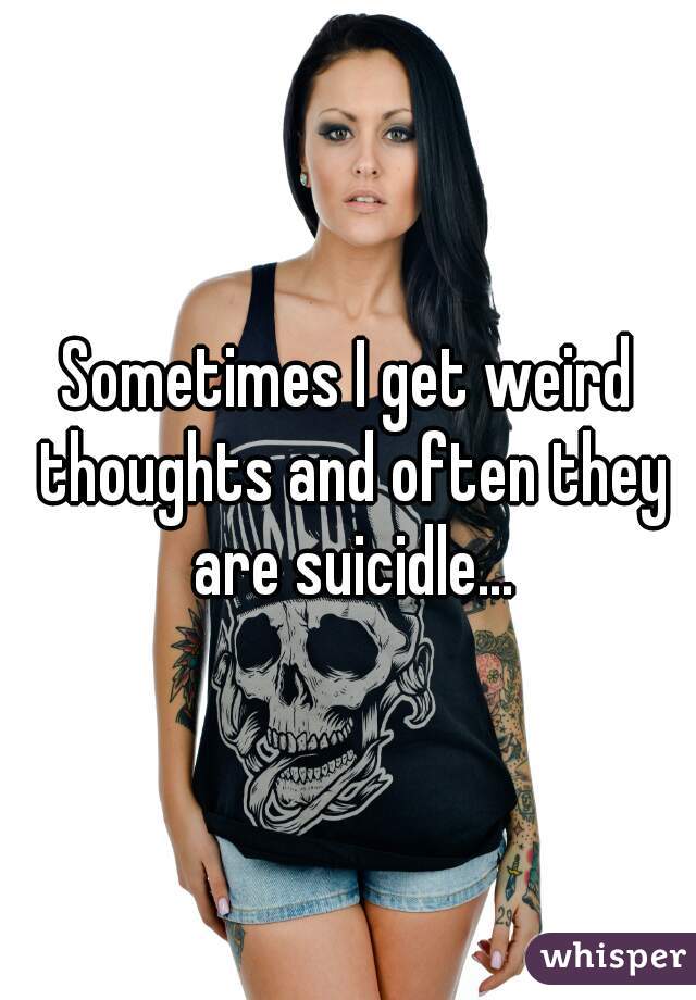 Sometimes I get weird thoughts and often they are suicidle...