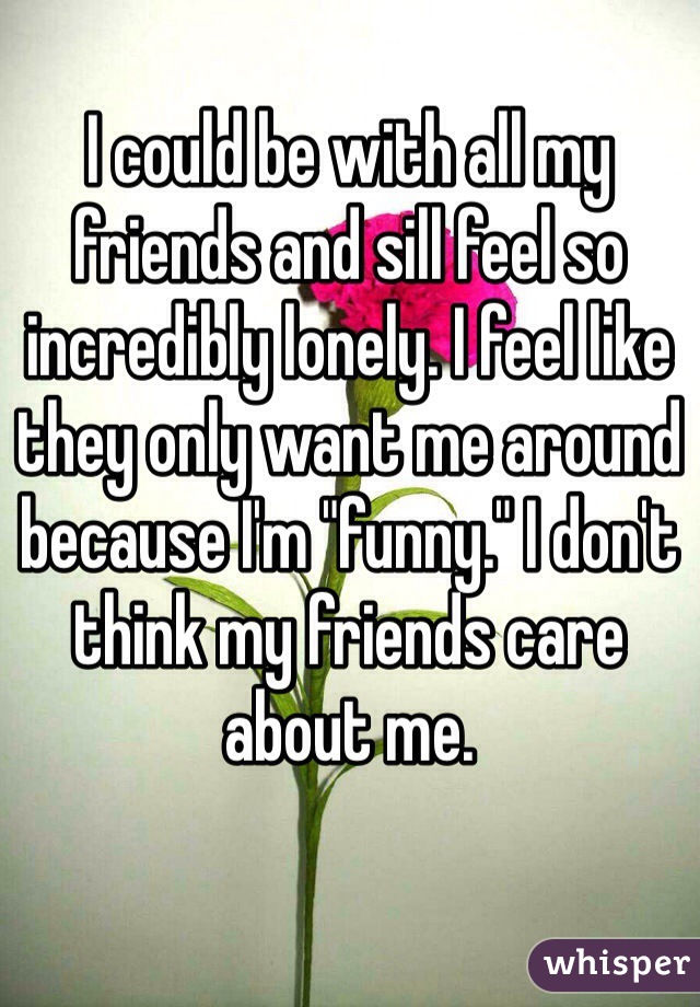 I could be with all my friends and sill feel so incredibly lonely. I feel like they only want me around because I'm "funny." I don't think my friends care about me. 