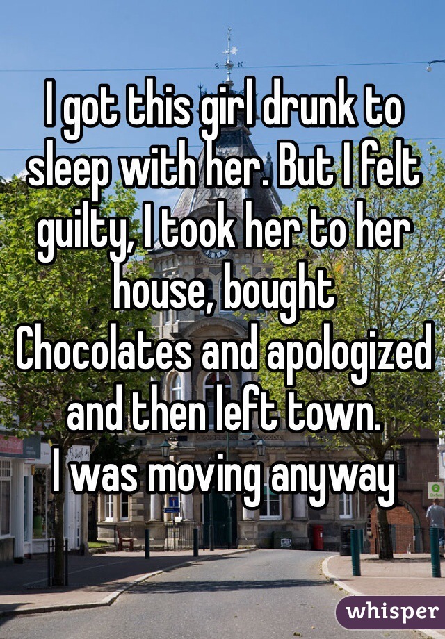 I got this girl drunk to sleep with her. But I felt guilty, I took her to her house, bought
Chocolates and apologized and then left town.
I was moving anyway 