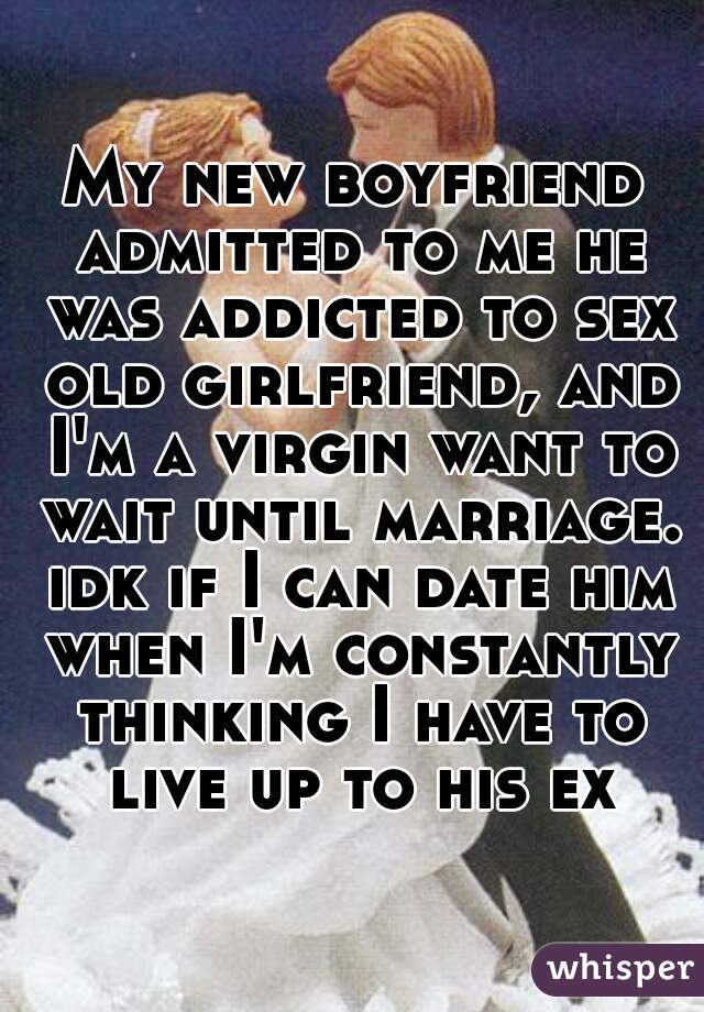 My new boyfriend admitted to me he was addicted to sex old girlfriend, and I'm a virgin want to wait until marriage. idk if I can date him when I'm constantly thinking I have to live up to his ex