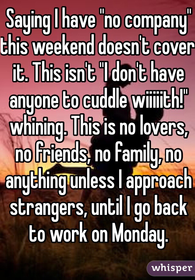 Saying I have "no company" this weekend doesn't cover it. This isn't "I don't have anyone to cuddle wiiiiith!" whining. This is no lovers, no friends, no family, no anything unless I approach strangers, until I go back to work on Monday.