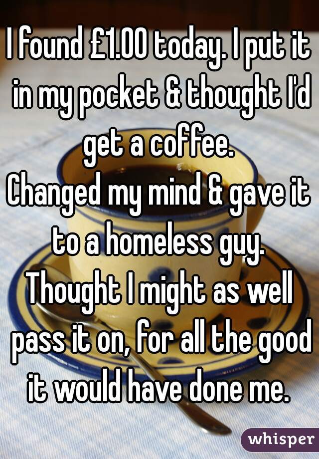 I found £1.00 today. I put it in my pocket & thought I'd get a coffee. 
Changed my mind & gave it to a homeless guy. 
Thought I might as well pass it on, for all the good it would have done me. 