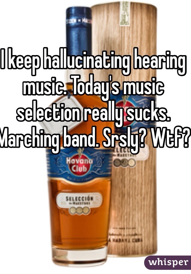 I keep hallucinating hearing music. Today's music selection really sucks. Marching band. Srsly? Wtf?