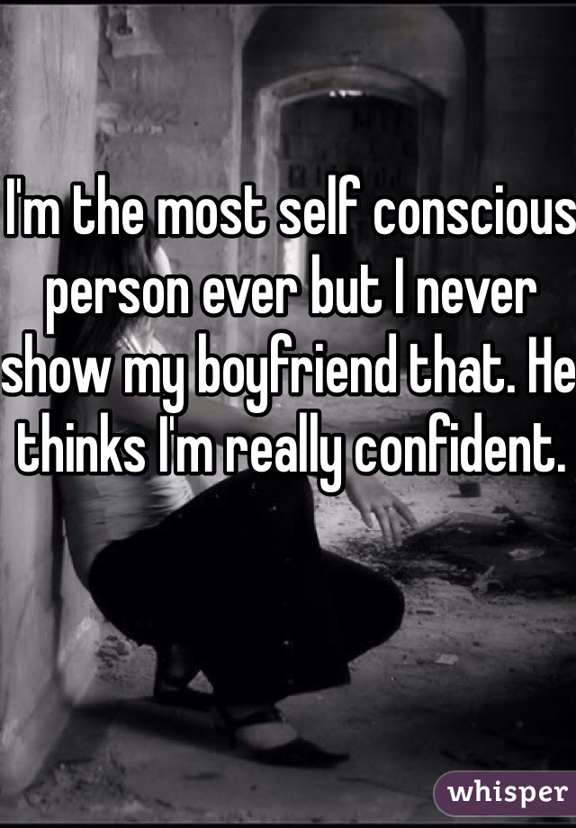 I'm the most self conscious person ever but I never show my boyfriend that. He thinks I'm really confident.