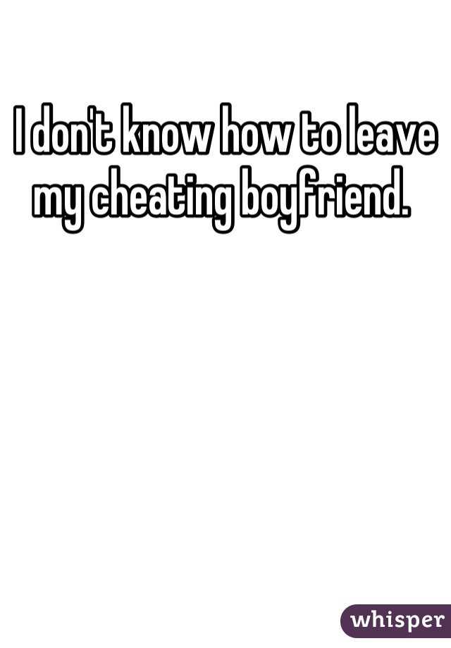 I don't know how to leave my cheating boyfriend. 