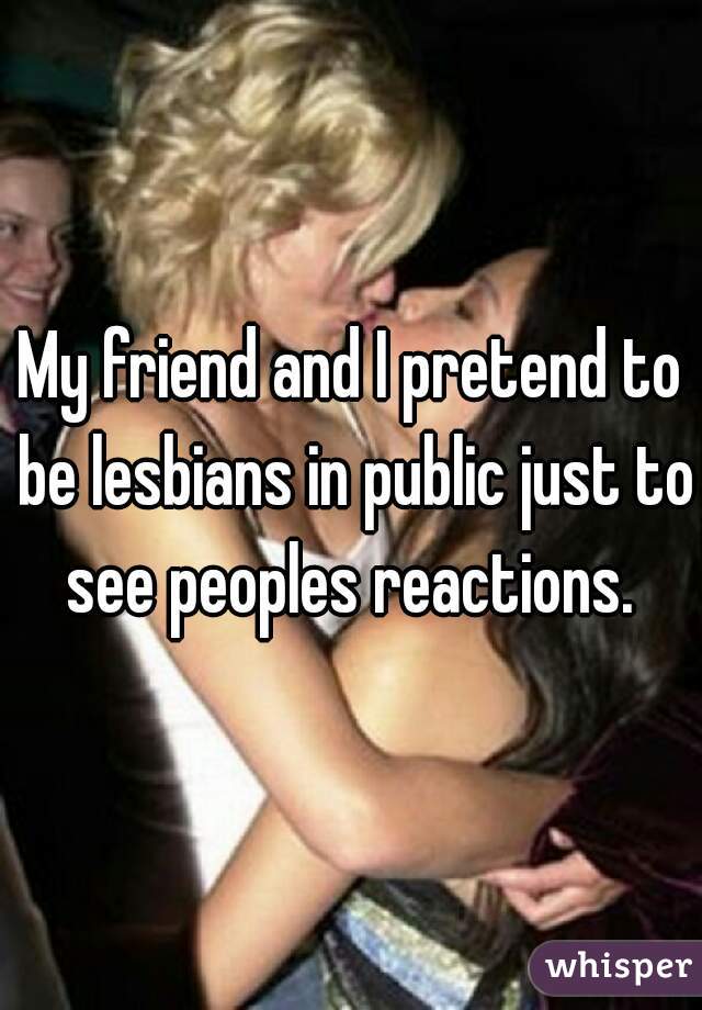 My friend and I pretend to be lesbians in public just to see peoples reactions. 