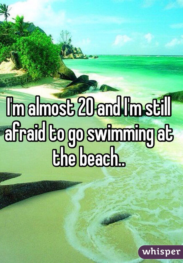 I'm almost 20 and I'm still afraid to go swimming at the beach..