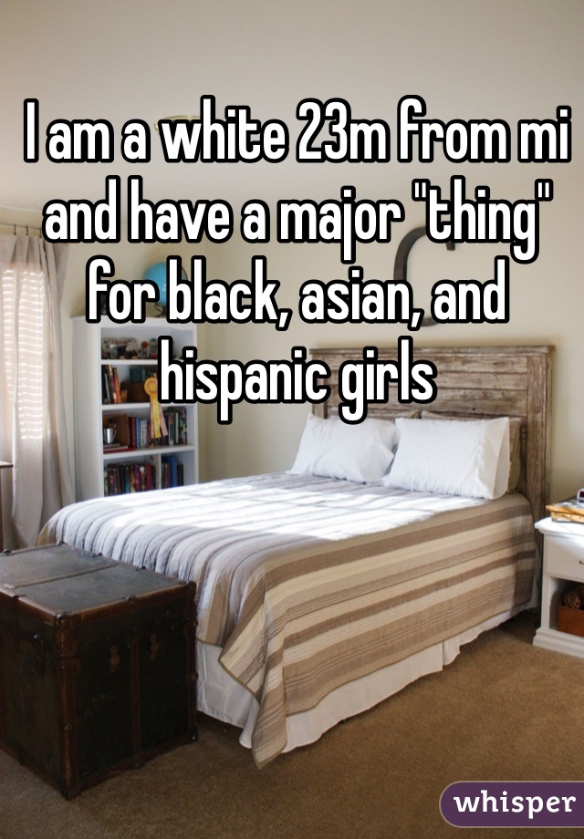 I am a white 23m from mi and have a major "thing" for black, asian, and hispanic girls