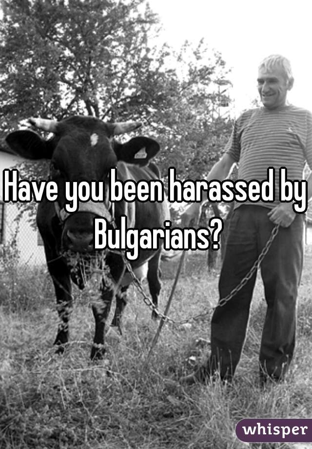 Have you been harassed by Bulgarians?
