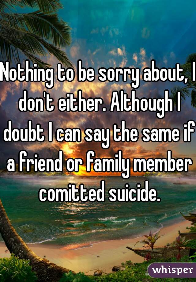Nothing to be sorry about, I don't either. Although I doubt I can say the same if a friend or family member comitted suicide.