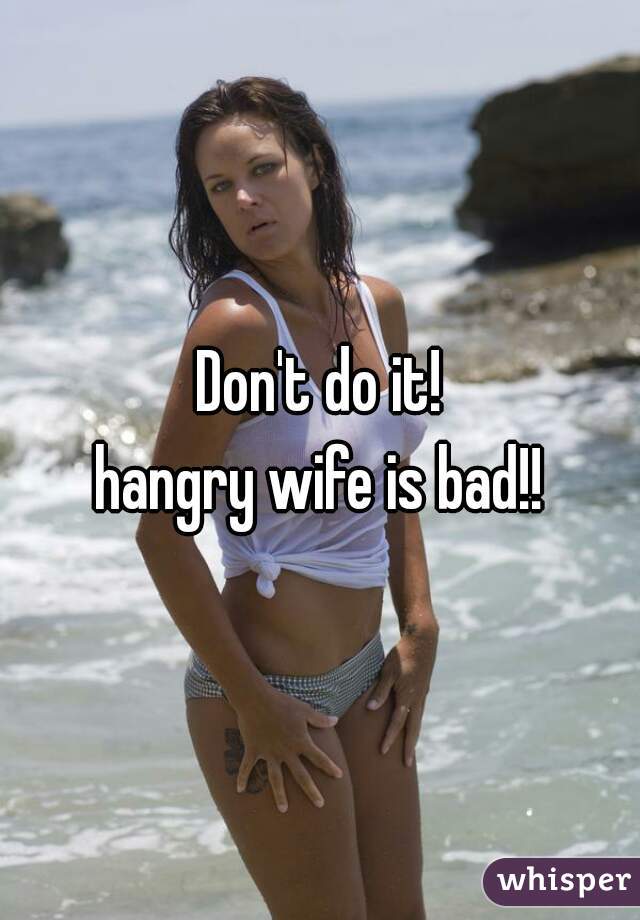 Don't do it!
hangry wife is bad!!