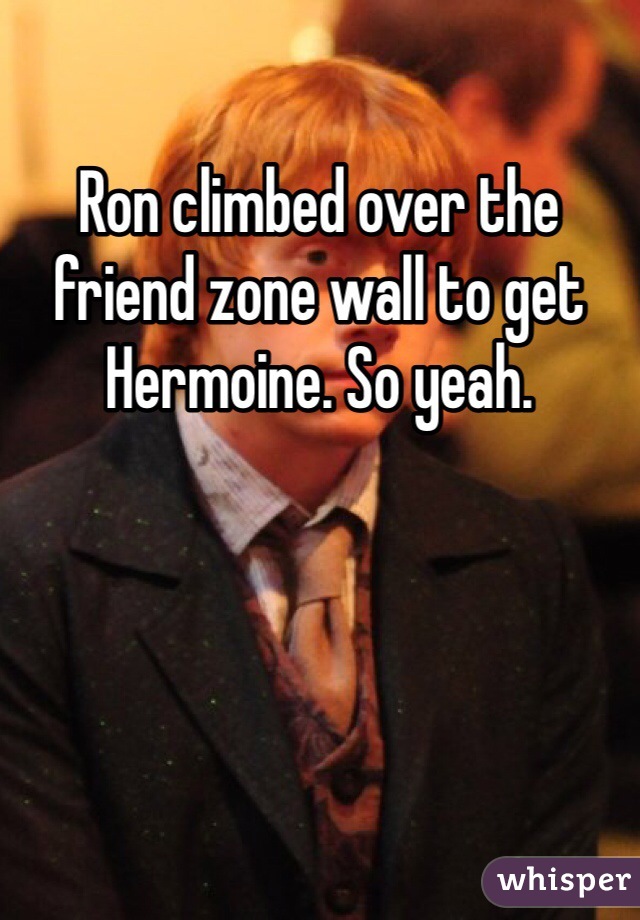 Ron climbed over the friend zone wall to get Hermoine. So yeah. 
