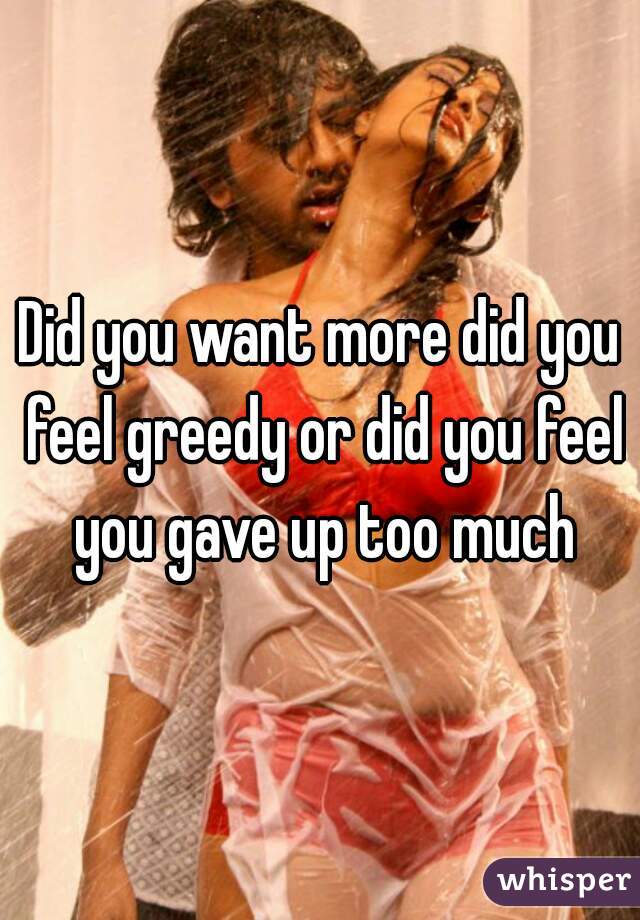 Did you want more did you feel greedy or did you feel you gave up too much