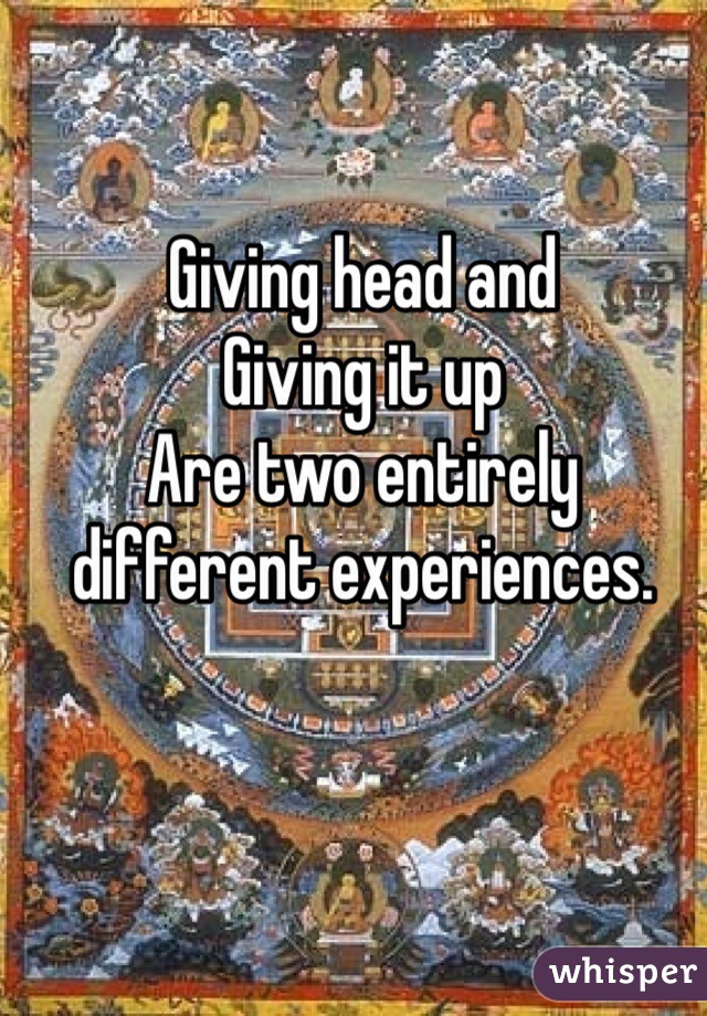 Giving head and
Giving it up
Are two entirely different experiences.