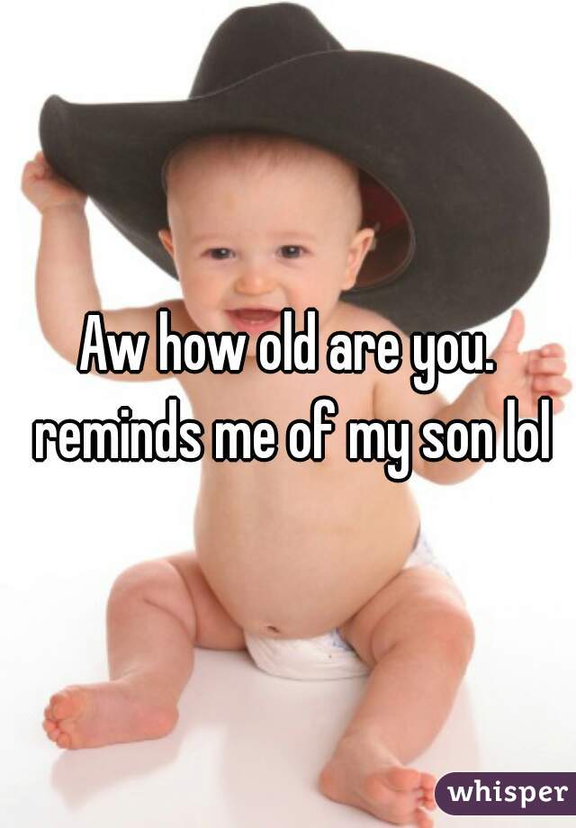 Aw how old are you. reminds me of my son lol