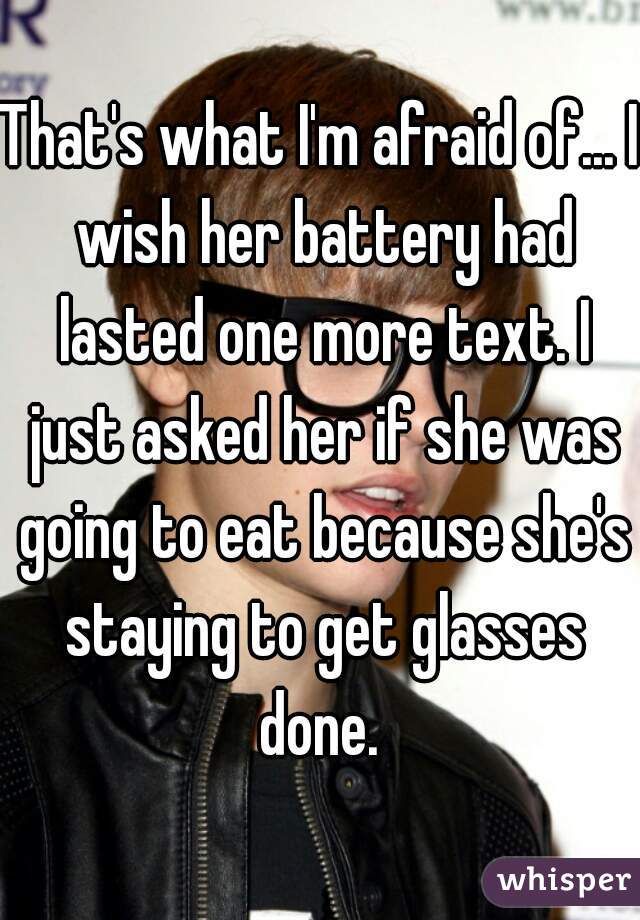 That's what I'm afraid of... I wish her battery had lasted one more text. I just asked her if she was going to eat because she's staying to get glasses done. 