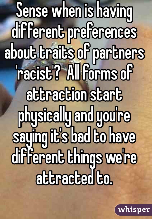Sense when is having different preferences about traits of partners 'racist'?  All forms of attraction start physically and you're saying it's bad to have different things we're attracted to.