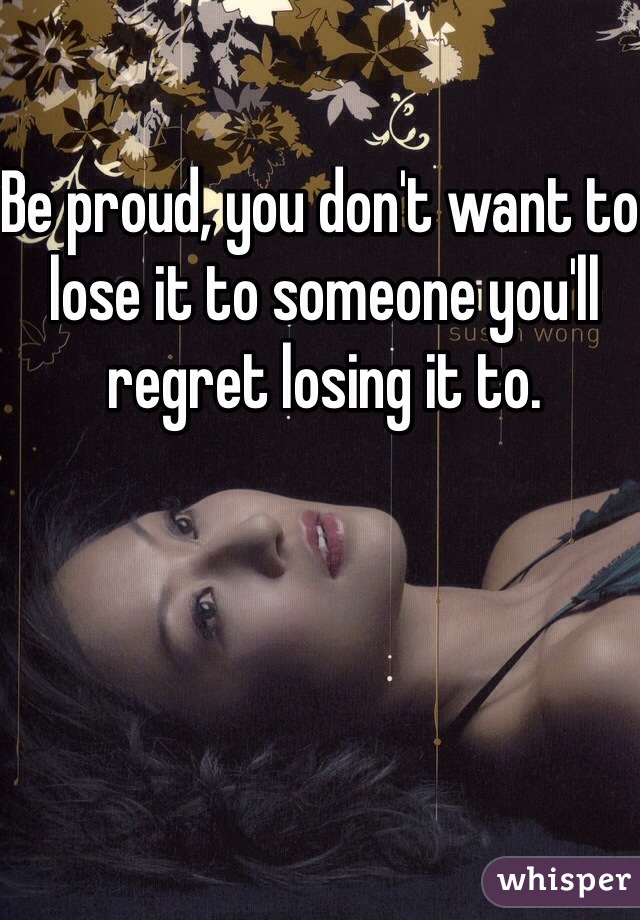 Be proud, you don't want to lose it to someone you'll regret losing it to.