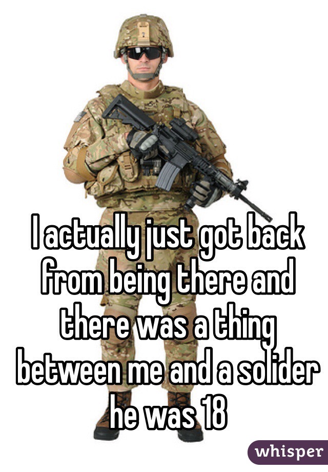 I actually just got back from being there and there was a thing between me and a solider he was 18