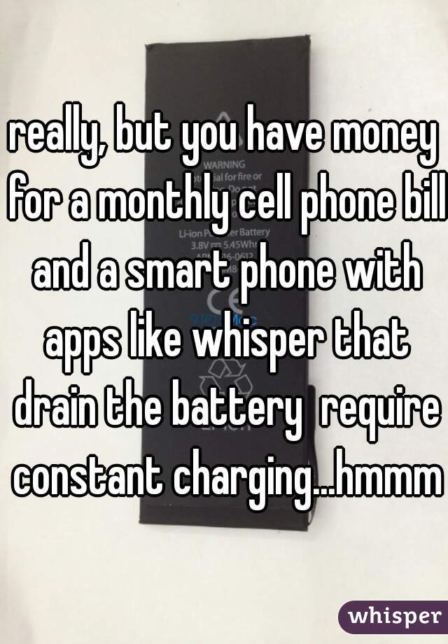 really, but you have money for a monthly cell phone bill and a smart phone with apps like whisper that drain the battery  require constant charging...hmmm