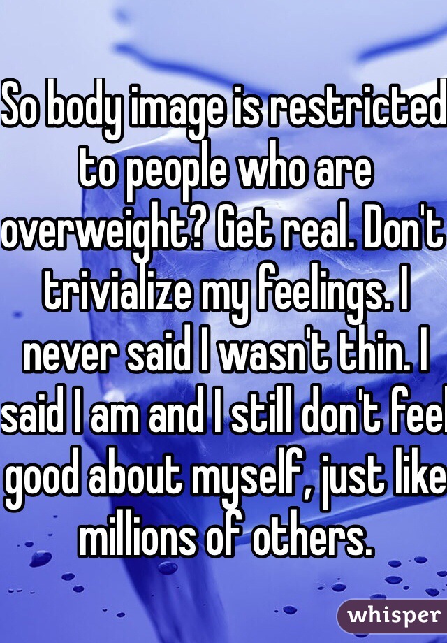 So body image is restricted to people who are overweight? Get real. Don't trivialize my feelings. I never said I wasn't thin. I said I am and I still don't feel good about myself, just like millions of others.