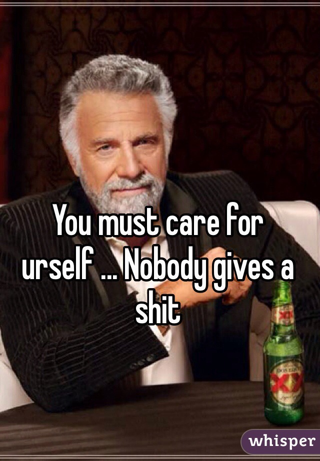You must care for urself ... Nobody gives a shit