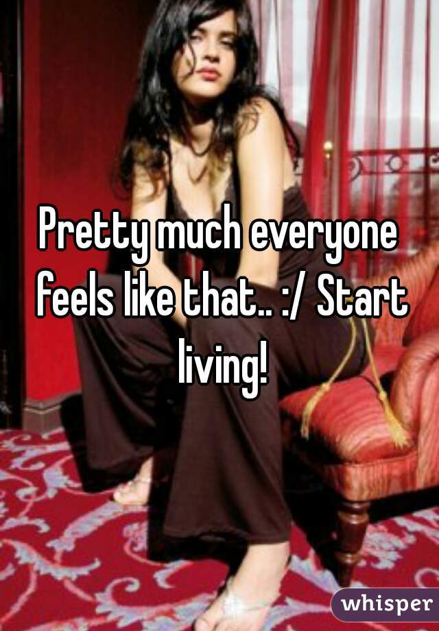 Pretty much everyone feels like that.. :/ Start living!