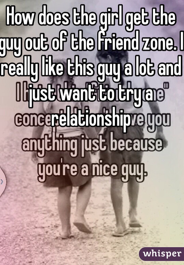 How does the girl get the guy out of the friend zone. I really like this guy a lot and just want to try a relationship
