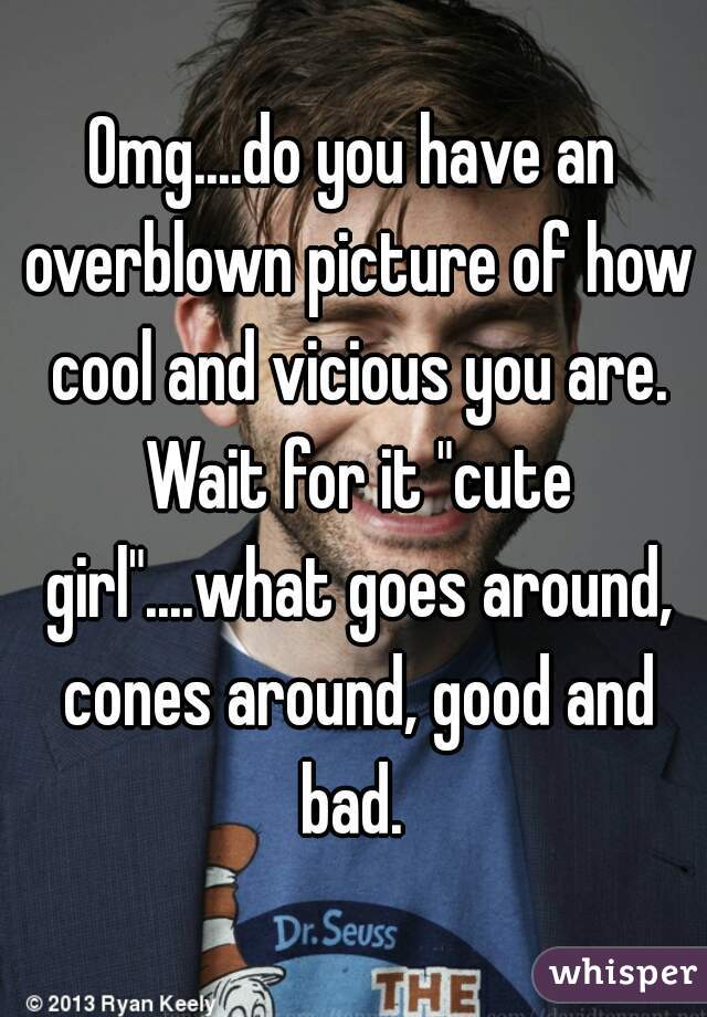 Omg....do you have an overblown picture of how cool and vicious you are. Wait for it "cute girl"....what goes around, cones around, good and bad. 
