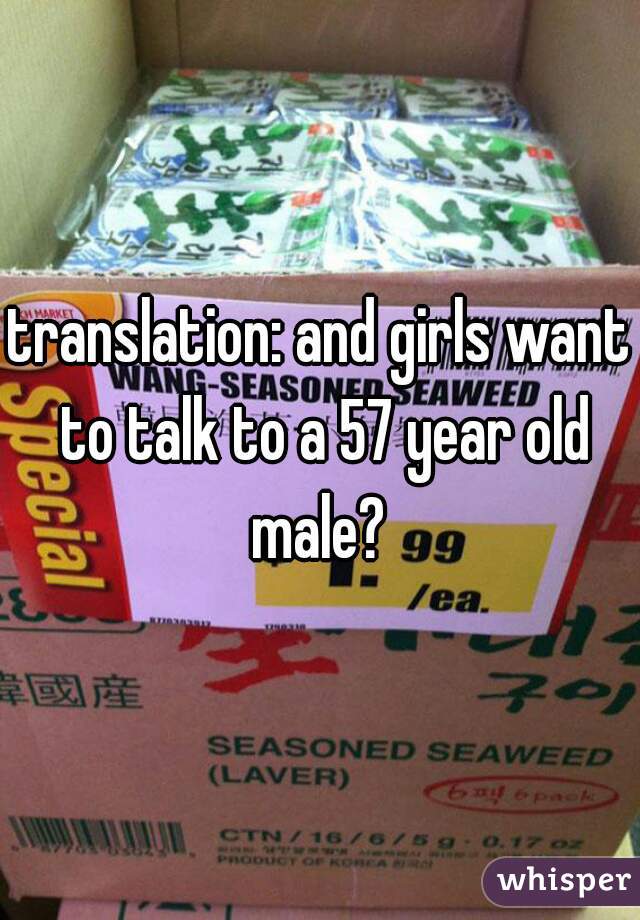 translation: and girls want to talk to a 57 year old male? 