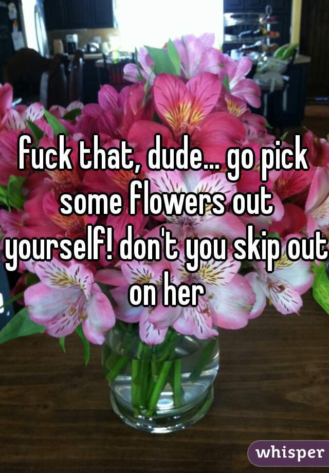 fuck that, dude... go pick some flowers out yourself! don't you skip out on her