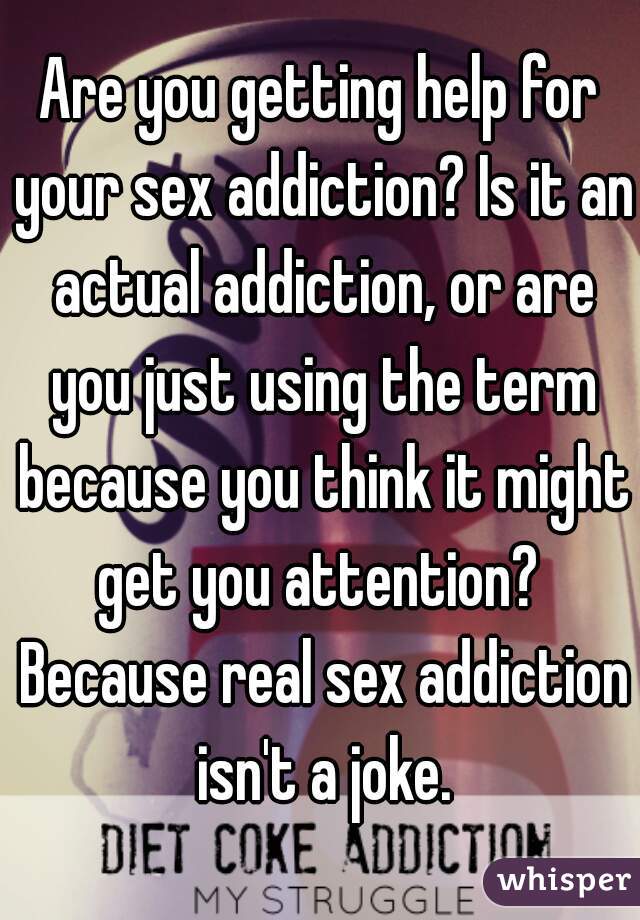 Are you getting help for your sex addiction? Is it an actual addiction, or are you just using the term because you think it might get you attention?  Because real sex addiction isn't a joke.