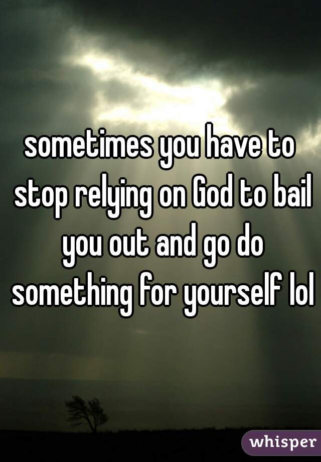 sometimes you have to stop relying on God to bail you out and go do something for yourself lol