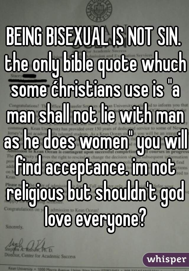 BEING BISEXUAL IS NOT SIN. the only bible quote whuch some ćhristians use is "a man shall not lie with man as he does women" you will find acceptance. im not religious but shouldn't god love everyone?