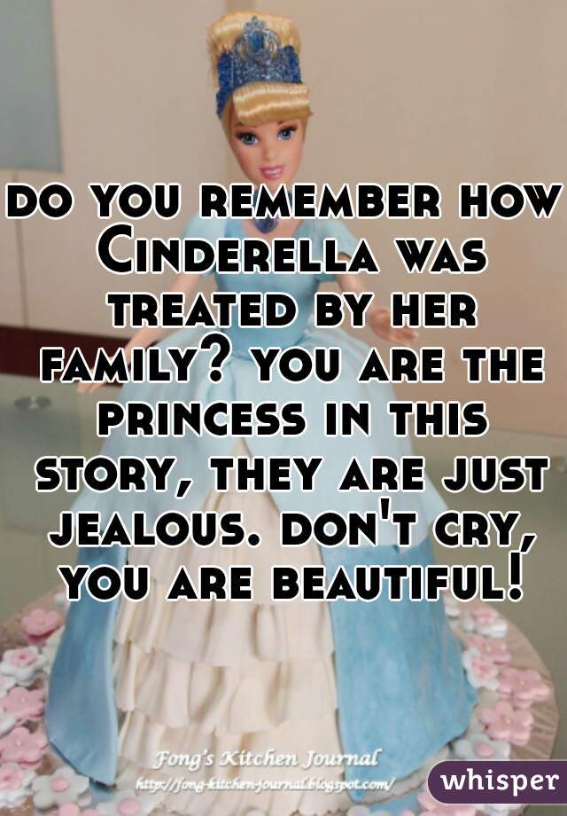 do you remember how Cinderella was treated by her family? you are the princess in this story, they are just jealous. don't cry, you are beautiful!