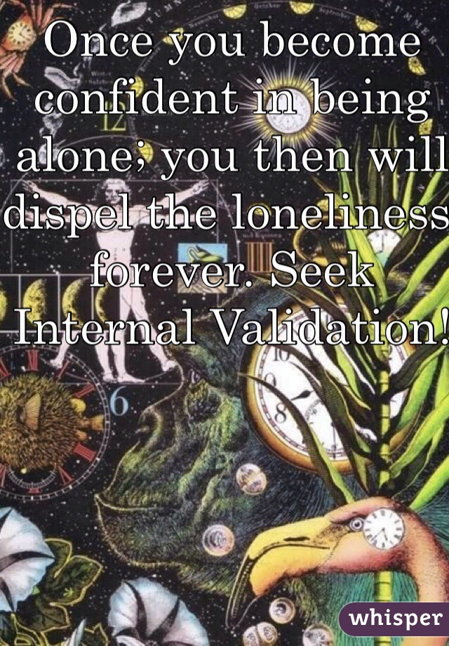 Once you become confident in being alone; you then will dispel the loneliness forever. Seek Internal Validation!