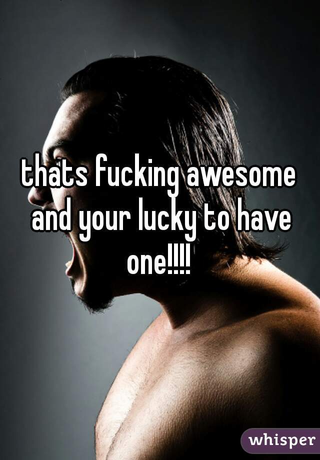 thats fucking awesome and your lucky to have one!!!! 