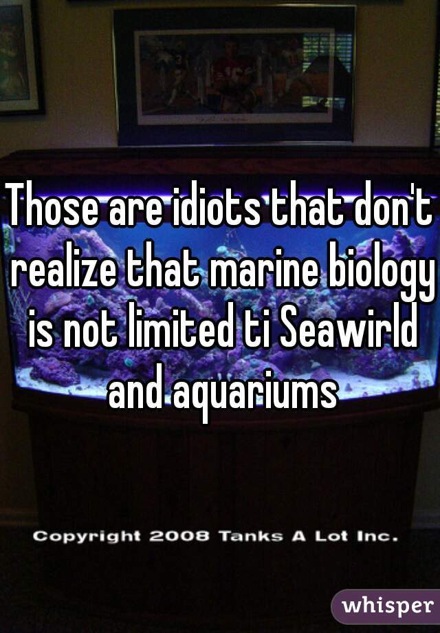 Those are idiots that don't realize that marine biology is not limited ti Seawirld and aquariums