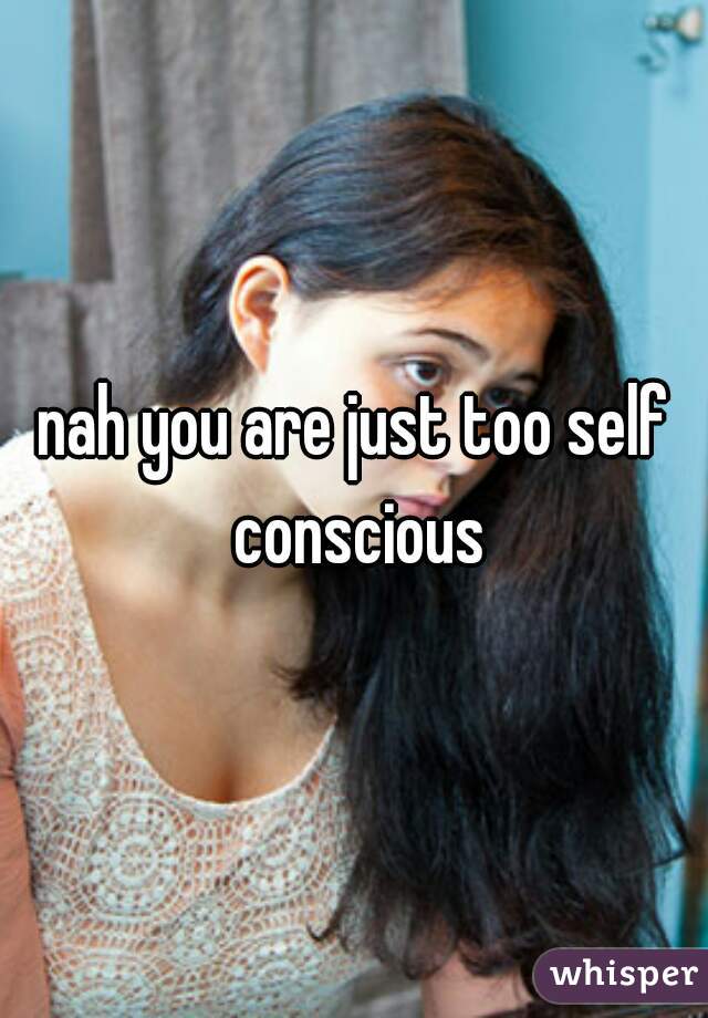 nah you are just too self conscious