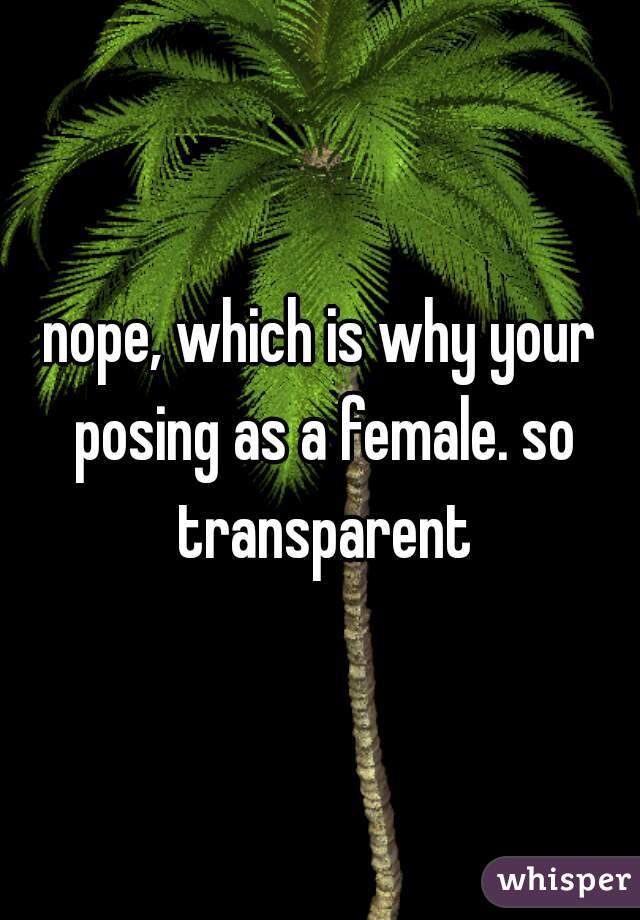 nope, which is why your posing as a female. so transparent