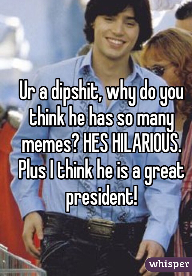 Ur a dipshit, why do you think he has so many memes? HES HILARIOUS. Plus I think he is a great president!